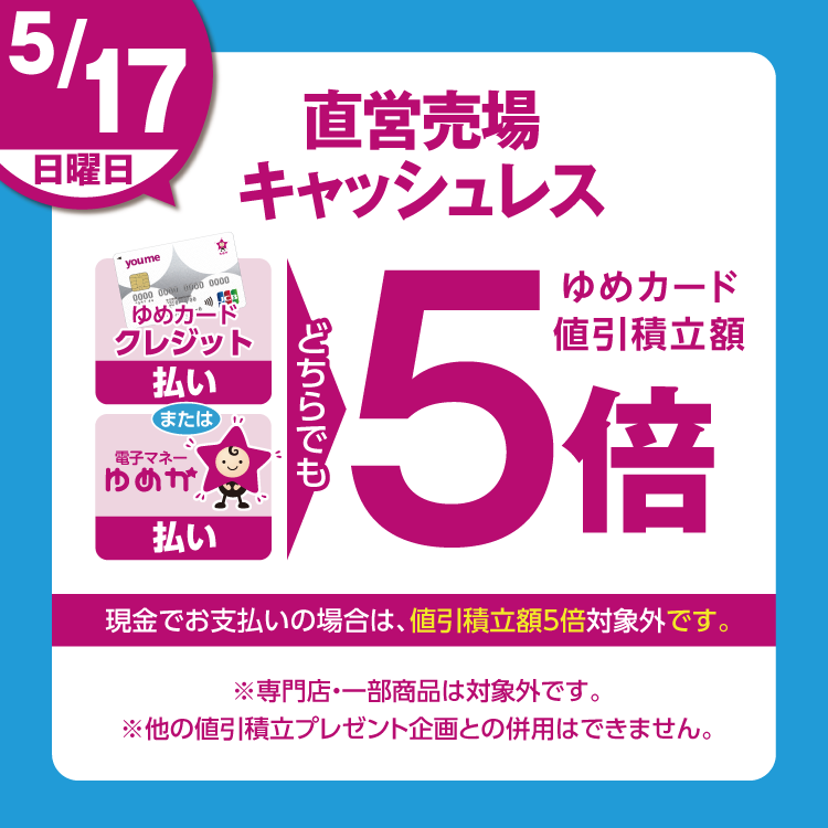 5月17日(日曜日)は、直営売場で、ゆめカードクレジット払い、または電子マネーゆめか払い、どちらでも、ゆめカード値引積立額5倍。現金でお支払いの場合は、値引積立額5倍対象外です。 専門店・一部商品は対象外です。他の値引積立プレゼント企画との併用はできません。