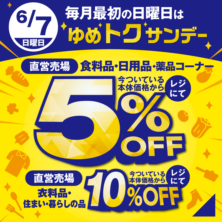 6月7日(日曜日)　毎月最初の日曜日はゆめトクサンデー　直営売場の食料品・日用品・薬品コーナーが今ついている本体価格からレジにて5％オフ　直営売場の衣料品・住まい・暮らしの品が今ついている本体価格からレジにて10％オフ