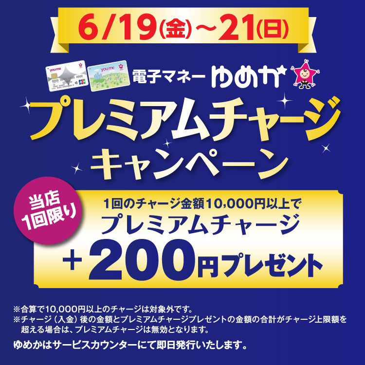 6月19日(金曜日)～21日(日曜日) 電子マネーゆめかのプレミアムチャージキャンペーン 当店1回限り 1回のチャージ金額10,000円以上でプレミアムチャージ プラス200円プレゼント 合算で10,000円以上のチャージは対象外です。チャージ(入金)後の金額とプレミアムチャージプレゼントの金額の合計がチャージ上限額を超える場合は、プレミアムチャージは無効となります。 ゆめかはサービスカウンターにて即日発行いたします。