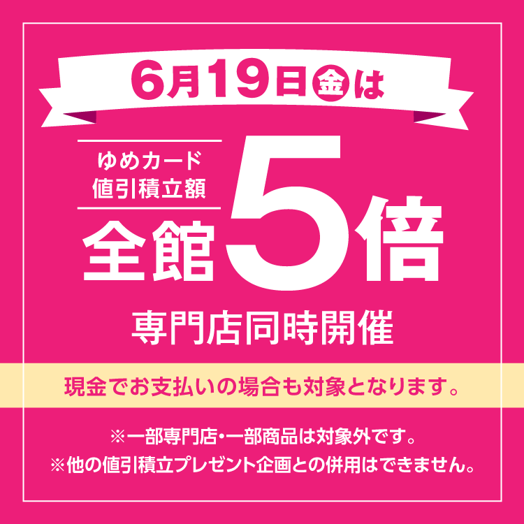 6月19日(金曜日)は全館ゆめカード値引積立額5倍 専門店同時開催 現金でお支払いの場合も対象となります。 一部専門店・一部商品は対象外です。他の値引積立プレゼント企画との併用はできません。