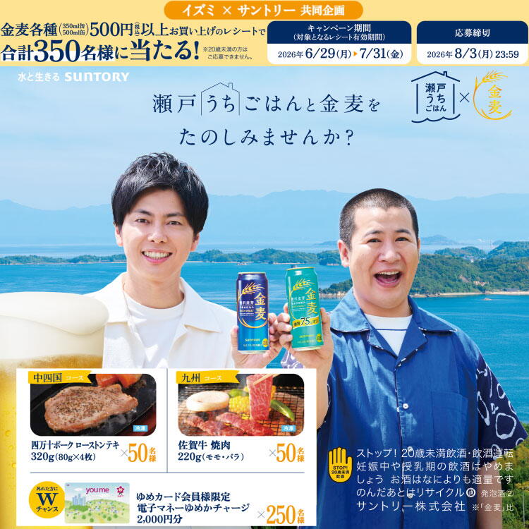 イズミ×サントリー 共同企画 瀬戸うちごはんと金麦をたのしもうキャンペーン　実施店舗にてお買い上げの金麦各種(350ml缶・500ml缶)500円(税込)以上のレシートでご応募ください。　キャンペーン期間(対象となるレシート有効期間)　2026年6月29日(月曜日)～7月31日(金曜日)　応募締切　2026年8月3日(月曜日)23時59分まで