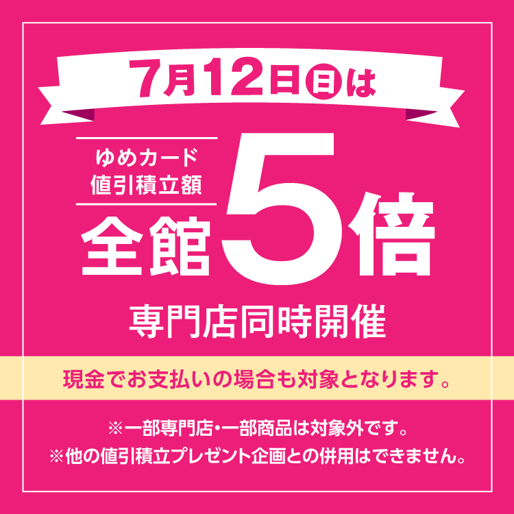 7月12日(日曜日)は全館ゆめカード値引積立額5倍 専門店同時開催 現金でお支払いの場合も対象となります。 一部専門店・一部商品は対象外です。他の値引積立プレゼント企画との併用はできません。