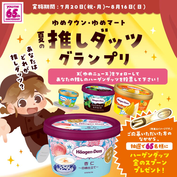ゆめタウン・ゆめマート 夏の推しダッツグランプリ X(ゆめニュース)をフォローしてあなたの推しのハーゲンダッツを投票してください！ ご応募いただいた方のなかから、抽選で65名様にハーゲンダッツ金のスプーンプレゼント！ 実施期間：7月20日(祝日・月曜日)～8月16日(日曜日)
