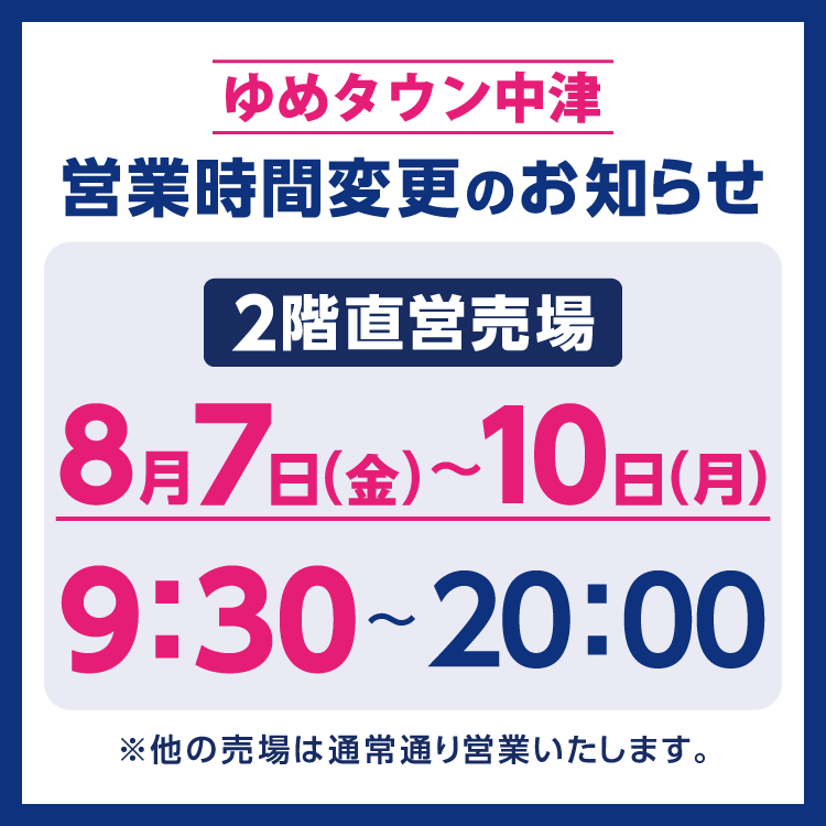 ゆめタウン中津　営業時間変更のお知らせ　8月7日(金曜日)～10日(月曜日)、2階直営売場は9時30分に開店いたします。　他の売場は通常通り営業いたします。