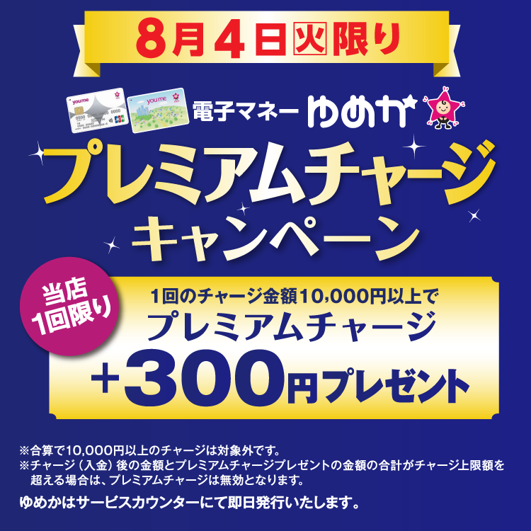 8月4日(火曜日)限り 電子マネーゆめかのプレミアムチャージキャンペーン 当店1回限り 1回のチャージ金額10,000円以上でプレミアムチャージ プラス300円プレゼント 合算で10,000円以上のチャージは対象外です。チャージ(入金)後の金額とプレミアムチャージプレゼントの金額の合計がチャージ上限額を超える場合は、プレミアムチャージは無効となります。 ゆめかはサービスカウンターにて即日発行いたします。