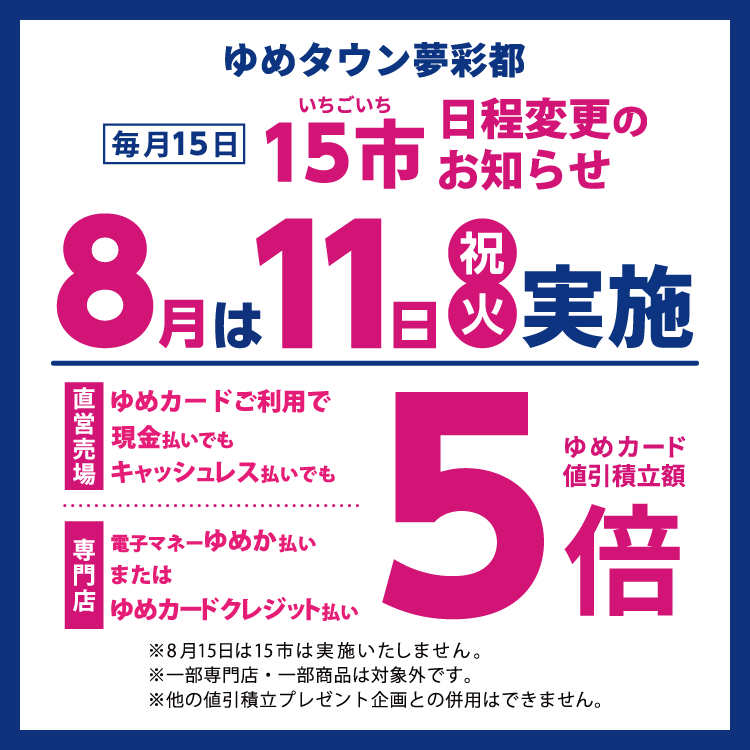 ゆめタウン夢彩都 毎月15日いちご市 日程変更のお知らせ　8月は11日(祝日・火曜日)に実施。直営売場はゆめカードご利用で現金払いでもキャッシュレス払いでもゆめカード値引積立額5倍。専門店は電子マネーゆめか払い、またはゆめカードクレジット払いでゆめカード値引積立額5倍。 8月15日はいちご市は実施いたしません。一部専門店・一部商品は対象外です。他の値引積立プレゼント企画との併用はできません。