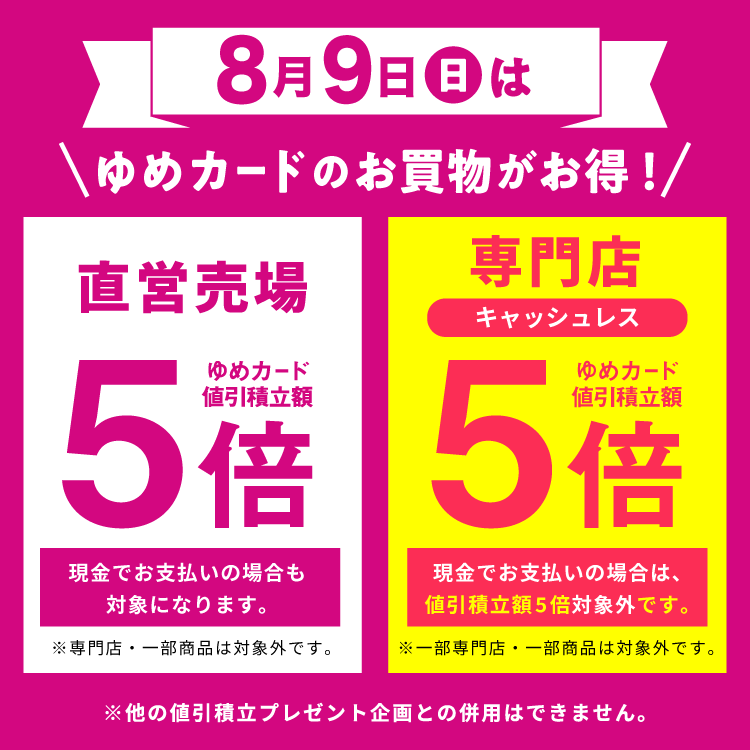 8月9日(日曜日)はゆめカードのお買物がお得　直営売場はゆめカード値引積立額5倍。現金でお支払いの場合も対象になります。専門店・一部商品は対象外です。 専門店はゆめカードクレジット払い、または電子マネーゆめか払いどちらでもゆめカード値引積立額5倍。現金でお支払いの場合は、値引積立額5倍対象外です。一部専門店・一部商品は対象外です。他の値引積立プレゼント企画との併用はできません。