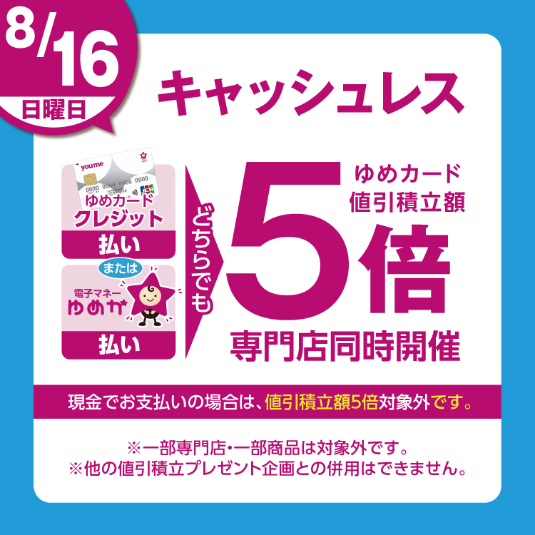8月16日(日曜日)は、ゆめカードクレジット払い、または電子マネーゆめか払い、どちらでも ゆめカード値引積立額5倍 専門店同時開催 現金でお支払いの場合は、値引積立額5倍対象外です。 一部専門店・一部商品は対象外です。他の値引積立プレゼント企画との併用はできません。
