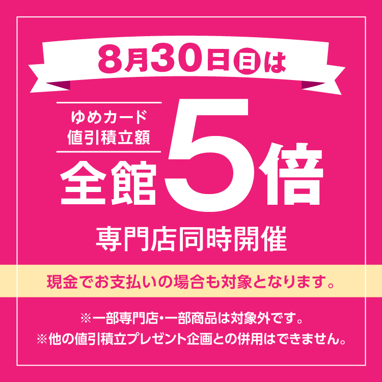 8月30日(日曜日)は全館ゆめカード値引積立額5倍 専門店同時開催 現金でお支払いの場合も対象となります。 一部専門店・一部商品は対象外です。他の値引積立プレゼント企画との併用はできません。