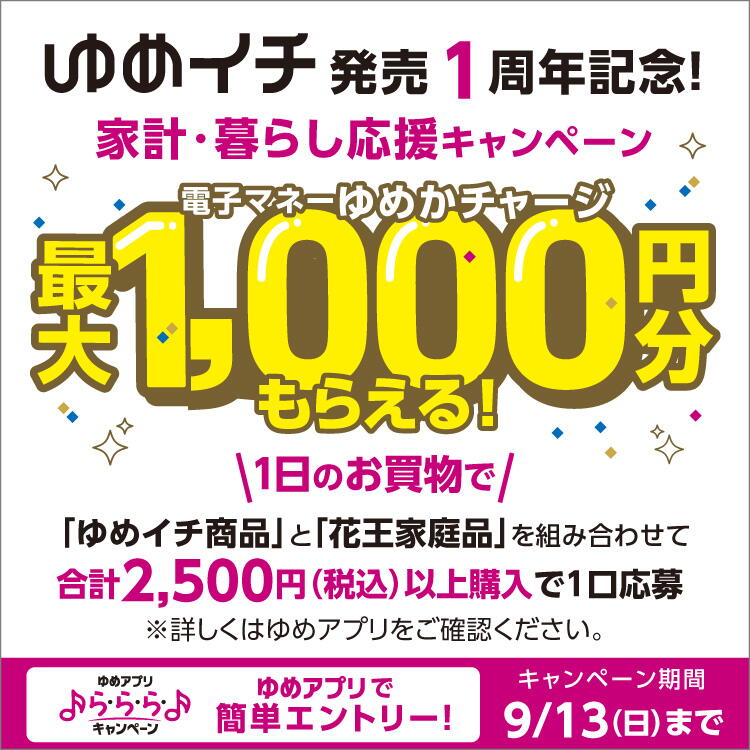 ゆめアプリ ら・ら・ら・キャンペーン　ゆめイチ発売1周年記念！家計・くらし応援キャンペーン　電子マネーゆめかチャージ最大1,000円分もらえる！　期間中、1日のお買い物でゆめイチ商品と花王家庭品を組み合わせて合計2,500円(税込)以上購入で1口応募。電子マネーゆめかチャージ500円分還元　　※1日に応募できるのは1口まで。電子マネーゆめかチャージ最大1,000円分還元には、期間中2日お買い物が必要です。　詳しくは、ゆめアプリ内「ら・ら・ら・キャンペーン」をご確認ください。　キャンペーン期間　9月13日(日曜日)まで