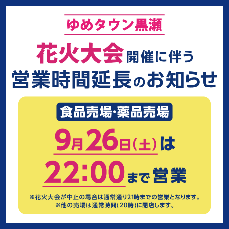 ゆめタウン黒瀬　9月26日(土曜日)のみ、花火大会開催のため食品売場・薬品売場は22時まで営業時間を延長いたします。　花火大会が中止の場合は通常通り21時までの営業となります。　他の売場は通常時間(20時)に閉店します。