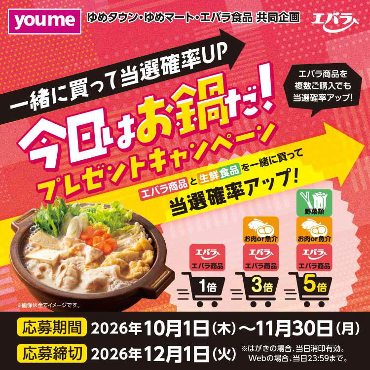 ゆめタウン・ゆめマート・エバラ食品 共同企画　一緒に買って当選率アップ　今日はお鍋だプレゼントキャンペーン　エバラ商品と生鮮食品を一緒に買って当選確率アップ　応募期間　2026年10月1日(木曜日)～11月30日(月曜日)　応募締切　2026年12月1日(火曜日)　はがきの場合、当日消印有効　インターネット応募の場合、当日23時59分まで
