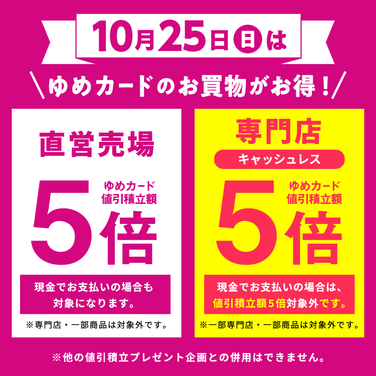 10月25日(日曜日)はゆめカードのお買物がお得　直営売場はゆめカード値引積立額5倍。現金でお支払いの場合も対象になります。専門店・一部商品は対象外です。 専門店はゆめカードクレジット払い、または電子マネーゆめか払いどちらでもゆめカード値引積立額5倍。現金でお支払いの場合は、値引積立額5倍対象外です。一部専門店・一部商品は対象外です。他の値引積立プレゼント企画との併用はできません。