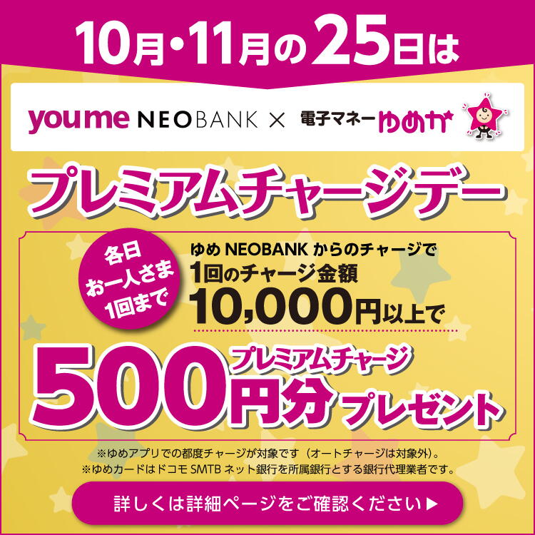10月・11月の25日はプレミアムチャージデー [各日お一人さま1回まで]ゆめNEOBANK からのチャージで1回のチャージ金額10,000円以上でプレミアムチャージ500円分プレゼント ※ゆめアプリでの都度チャージが対象です（オートチャージは対象外）。  ※ゆめカードはドコモSMTBネット銀行を所属銀行とする銀行代理業者です。 詳しくは詳細ページをご確認ください。
