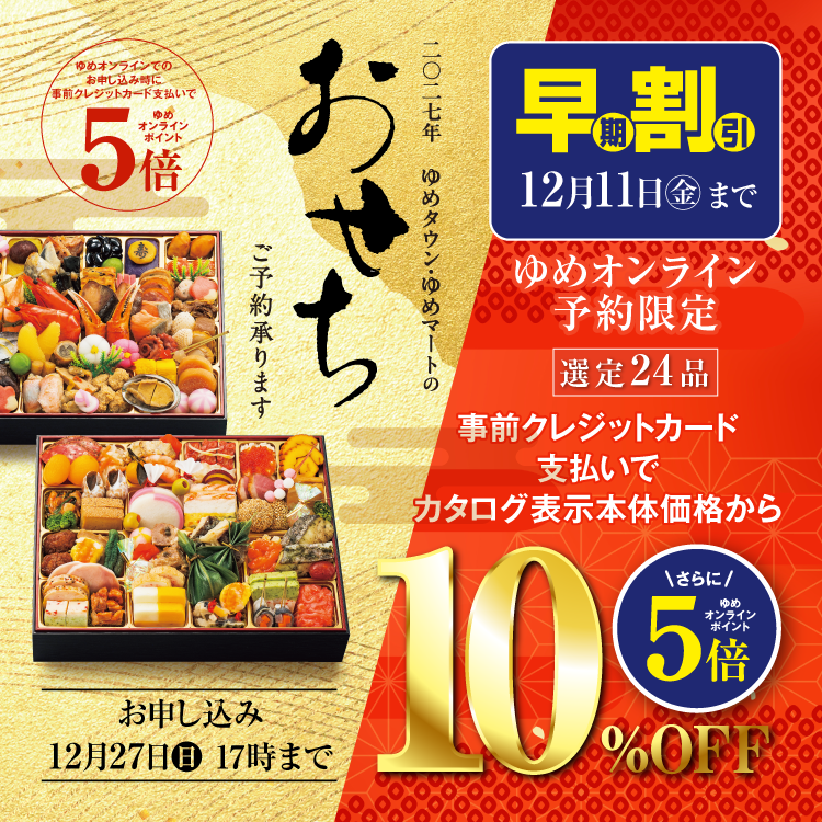 2027年 ゆめタウン・ゆめマートのおせちご予約承ります。ゆめオンラインでのお申し込み時に事前クレジットカード支払いでゆめオンラインポイント5倍。お申し込みは12月27日(日曜日)17時まで。 ゆめオンライン予約限定 早期割引 12月11日(金曜日)まで 選定24品 事前クレジットカード支払いでカタログ表示本体価格から10パーセントオフ。さらにゆめオンラインポイント5倍