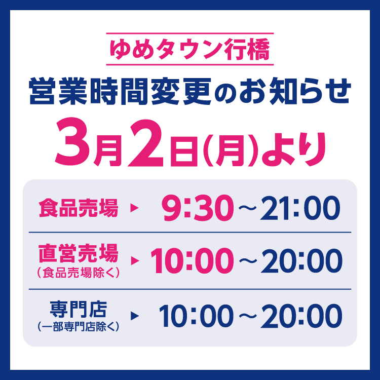 ゆめタウン行橋　営業時間変更のお知らせ　3月2日(月曜日)より営業時間を変更させていただきます。　変更後の営業時間　食品売場　9時30分～21時　直営売場(食品売場除く)　10時～20時　専門店(一部専門店除く)　10時～20時