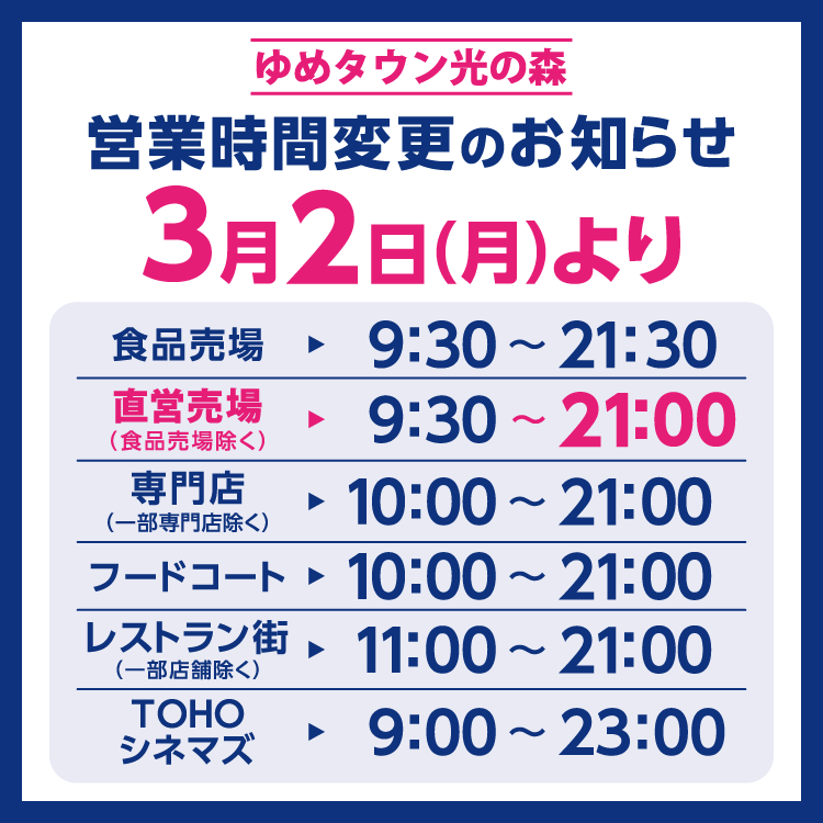 ゆめタウン光の森　営業時間変更のお知らせ　3月2日(月曜日)より営業時間を変更させていただきます。　変更後の営業時間　食品売場　9時30分～21時30分　直営売場(食品売場除く)　9時30分～21時　専門店(一部専門店除く)　10時～21時　フードコート　10時～21時(ラストオーダー20時30分)　レストラン街(一部店舗除く)　11時～21時(ラストオーダー20時30分)　TOHOシネマズ　9時～23時