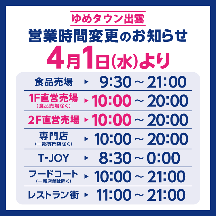 ゆめタウン出雲　営業時間変更のお知らせ　4月1日(水曜日)より営業時間を変更させていただきます。　変更後の営業時間　食品売場　9時30分～21時　1階直営売場(食品売場除く)　10時～20時　2階直営売場　10時～20時　専門店(一部専門店除く)　10時～20時　T-JOY　8時30分～0時　フードコート(一部店舗は除く)　10時～21時　レストラン街　11時～21時