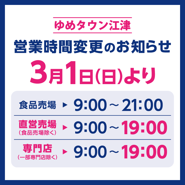ゆめタウン江津　営業時間変更のお知らせ　3月1日(日曜日)より営業時間を変更させていただきます。　変更後の営業時間　食品売場　9時～21時　直営売場(食品売場除く)　9時～19時　専門店(一部専門店除く)　9時～19時