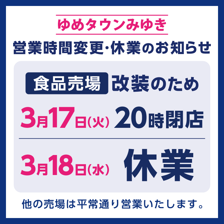 ゆめタウンみゆき　食品売場休業のお知らせ　売場改装のため、3月17日(火曜日)食品売場は20時に閉店、3月18日(水曜日)食品売場は休業させていただきます。　他の売場は平常通り営業いたします。