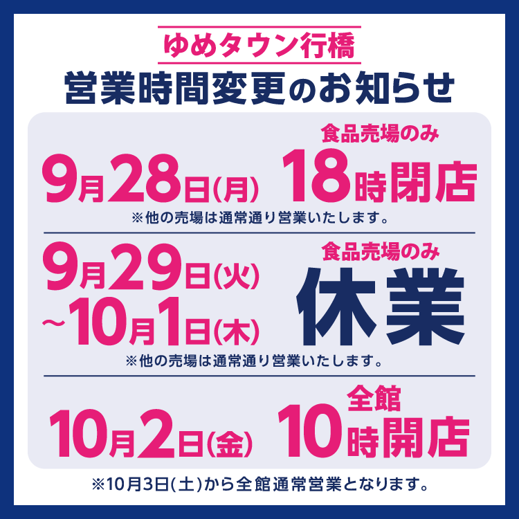 ゆめタウン行橋　営業時間変更のお知らせ　売場改装に伴い、9月28日(月曜日)は食品売場のみ18時閉店、9月29日(火曜日)～10月1日(木曜日)は食品売場のみ休業、10月2日(金曜日)は、全館10時開店となります。　他の売場は通常通り営業いたします。　10月3日(土曜日)から通常の営業時間となります。
