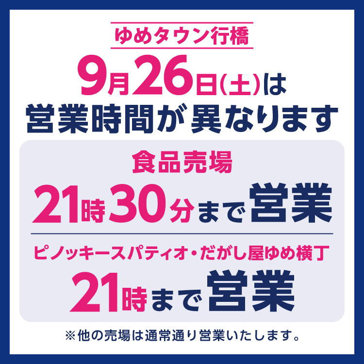 ゆめタウン行橋　営業時間変更のお知らせ　9月26日(土曜日)は、食品売場は9時30分～21時30分、ピノッキースパティオ・だがし屋ゆめ横丁は10時～21時までの営業となります。　その他は通常通り営業いたします。