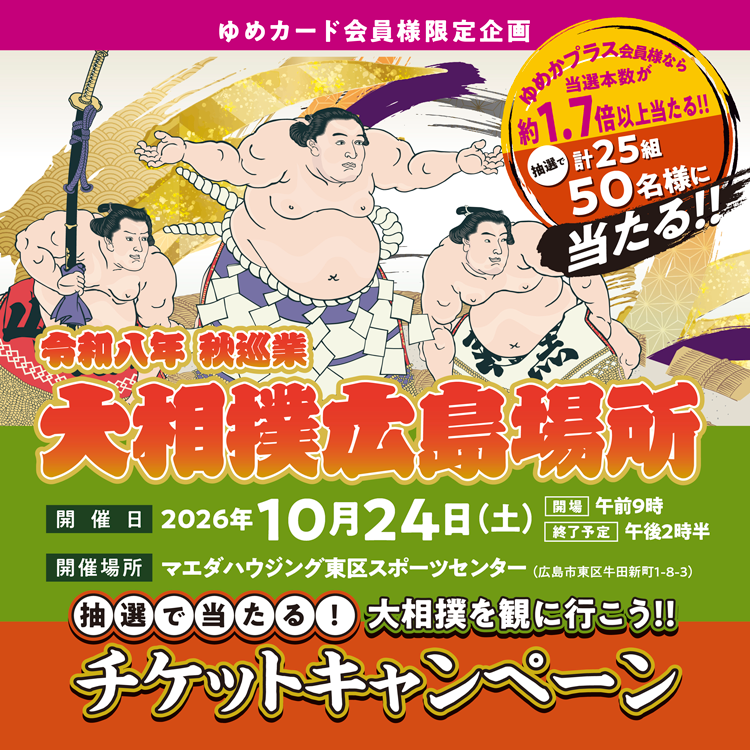ゆめカード会員様限定企画　大相撲を観に行こう　抽選で当たるチケットキャンペーン　令和八年　秋巡業　大相撲広島場所　開催日　2026年10月24日(土曜日)　開場午前9時　終了予定午後2時半　開催場所　マエダハウジング東区スポーツセンター