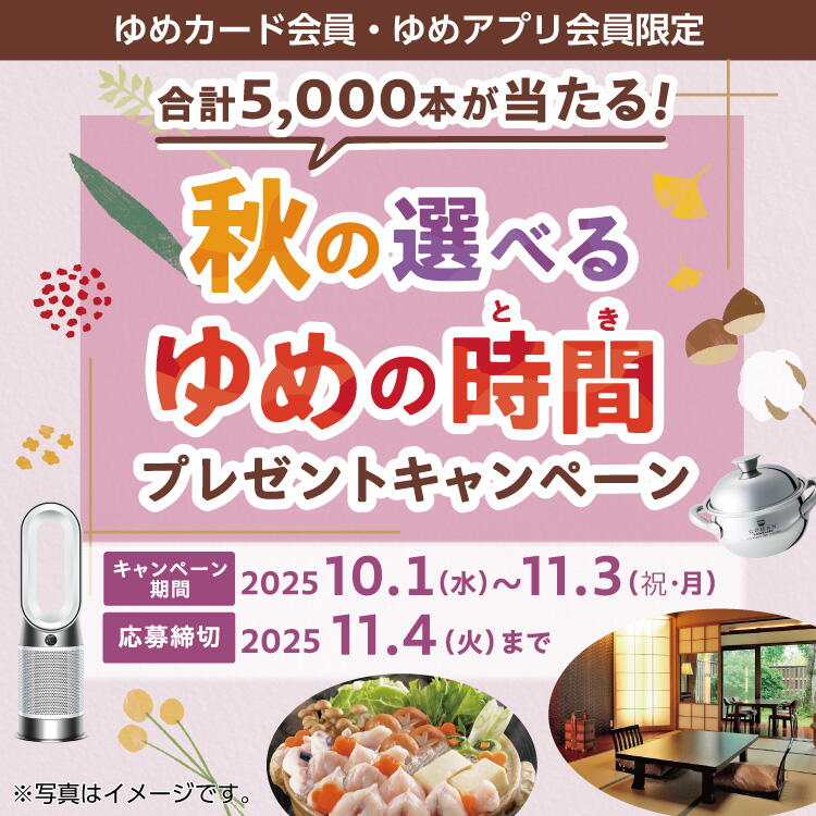 ゆめカード会員様限定 秋の選べるゆめの時間プレゼントキャンペーン 2025 キャンペーン期間:2025年10月1日(水曜日)~11月3日(祝日・月曜日) 応募期間:2025年11月4日(火曜日)まで