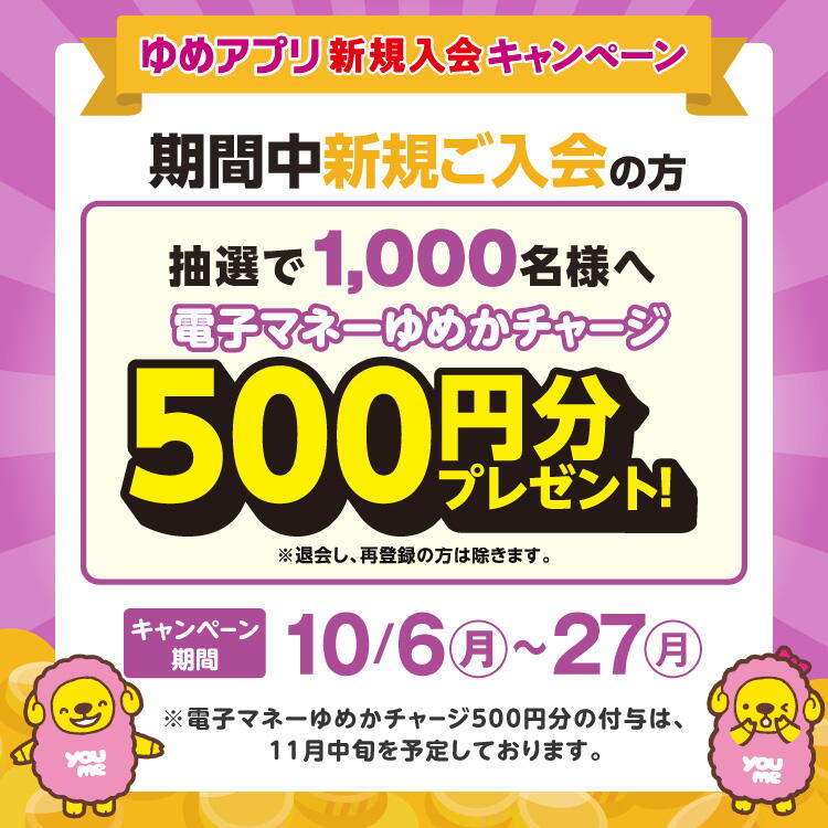 【10月6日(月曜日)~27日(月曜日)】ゆめアプリ新規入会キャンペーン 期間中新規ご入会の方抽選で1,000名様へ電子マネーゆめかチャージ500円分プレゼント!※退会し、再登録の方は除きます。※電子マネーゆめかチャージ500円分の付与は、11月中旬を予定しております。