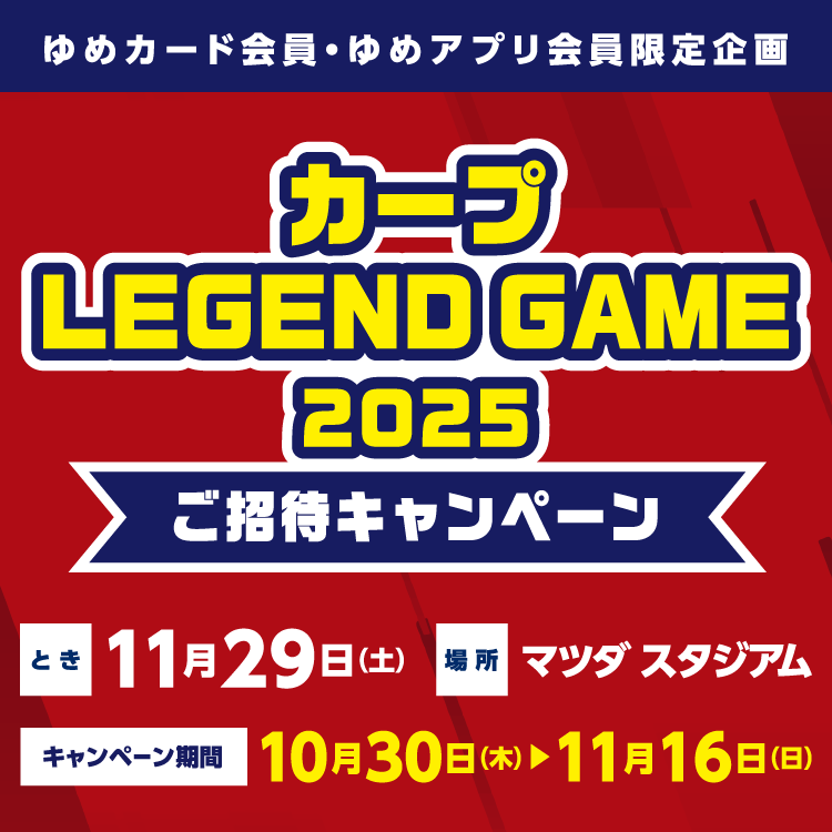 【ゆめカード会員・ゆめアプリ会員 限定企画】『カープ LEGEND GAME 2025』ご招待キャンペーン とき:11月29日(土曜日) 場所:マツダ スタジアム キャンペーン期間:10月30日(木曜日)～11月16日(日曜日)